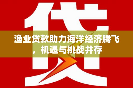 会同渔业贷款助力海洋经济腾飞，机遇与挑战并存